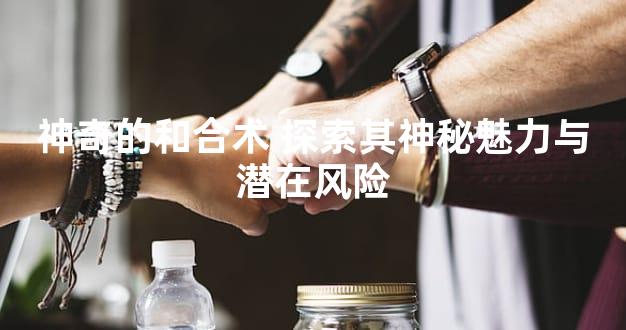 神奇的和合术 探索其神秘魅力与潜在风险